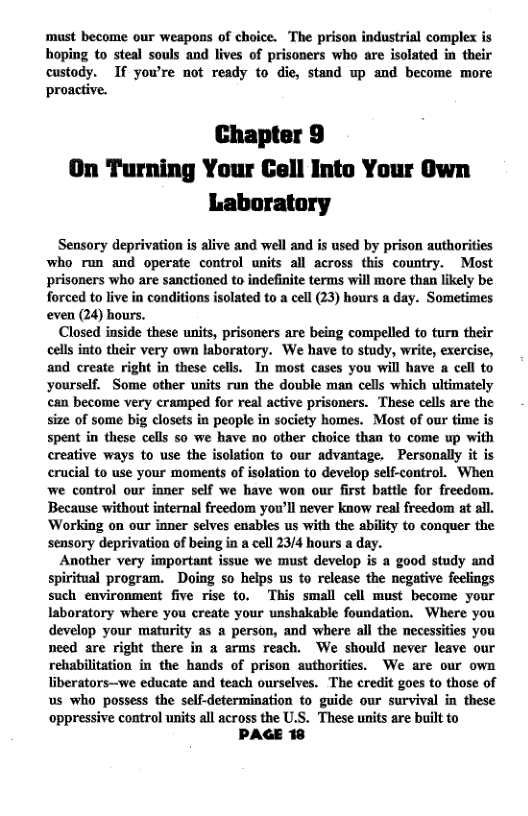 must become our weapons of choice. The prison industrial complex is hoping to steal souls and lives of prisoners who are isolated in their custody. If yow’re not ready to die, stand up and become more proactive.  Chapter 9 On Turning Your Cell Into Your Own Laboratory  Sensory deprivation is alive and well and is used by prison authorities who run and operste control units all across this country. Most prisoners who are sanctioned to indefinite terms will more than likely be forced to live in conditions isolated to a cell (23) hours a day. Sometimes even (24) hours.  Closed inside these units, prisoners are being compelled to turn their cells into their very own laboratory. We have to study, write, exercise, and create right in these cells. In most cases you will have a cell to yourself. Some other units run the double man cells which ultimately can become very cramped for real active prisoners. These cells are the size of some big closets in people in society homes. Most of our ime is spent in these cells so we have no other choice than to come up with creative ways to use the isolation to our advantage. Personally it is crucial to use your moments of isolation to develop self-control. When we control our inner self we have won our first battle for freedom. Because without internal freedom you’ll never know real freedom at all. Working on our inner selves enables us with the ability to conquer the sensory deprivation of being in a cell 23/4 hours a day.  Another very important issue we must develop is a good study and spiritual program. Doing so helps us to relesse the negative feclings such environment five rise to. This small cell must become your Iaboratory where you create your unshakable foundation. Where you develop your maturity as a person, and where all the necessities you need are right there in a arms reach. We should never leave our rehabilitation in the hands of prison suthorities. We are our own Tiberators—-we educate and teach ourselves. The credit goes to those of us who possess the self-determination to guide our survival in these oppressive control units all across the U.S. These units are built to  PAGE 18 